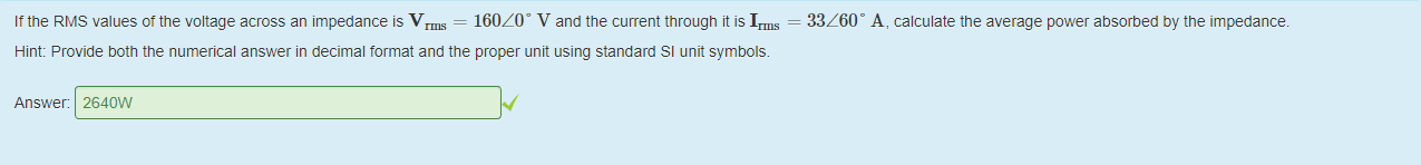 Machine generated alternative text:
Ittne RMS values ot the voltage across an impedance is V 
160/0' V and the current through it is I 
Hint: Provide 50th the numerical answer in decimal format and the proper unit using standard Sl unit symbols. 
Answer: 2640W 
33/600 A, calculate the average power absorbed by the impedance. 