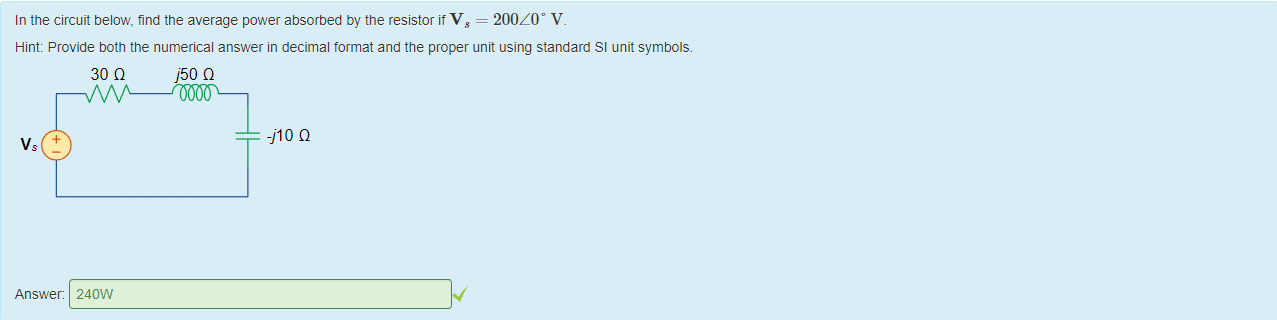 Machine generated alternative text:
In the circuit below, find the average power absorbed by the resistor it Vs = 200/0' V. 
Hint: Provide 50th the numerical answer in decimal format and the proper unit using standard Sl unit symbols. 
vs 
Answer: 
30 Q 
240W 
j50 Q 
910 Q 