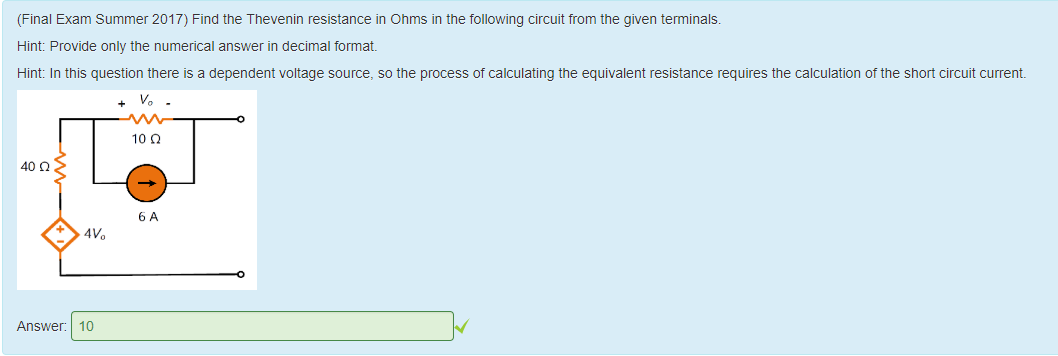 Machine generated alternative text:
(Final Exam Summer 2017) Find the T nevenin resistance in Ohms in the following circuit from the given terminals. 
Hint: Provide only the numerical answer in decimal format 
Hint: In this question there is a dependent voltage source, so the process of calculating the equivalent resistance requires the calculation ottne snort circuit current 
40 Q 
Answer: 
10 Q 
10 