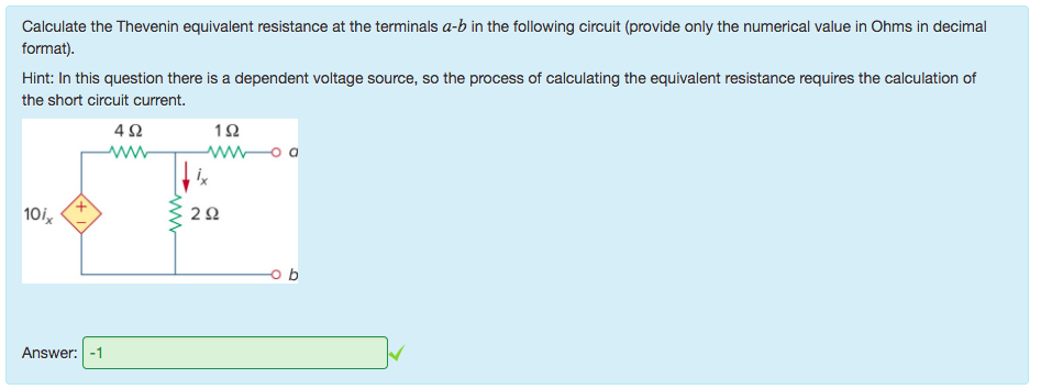 Machine generated alternative text:
Calculate the Thevenin equivalent resistance at the terminals a-b in the following circuit (provide only the numerical value in Ohms in decimal 
format). 
Hint: In this question there is a dependent voltage source, so the process of calculating the equivalent resistance requires the calculation of 
the short circuit current. 
IQ 
10ix 
Answer: 
