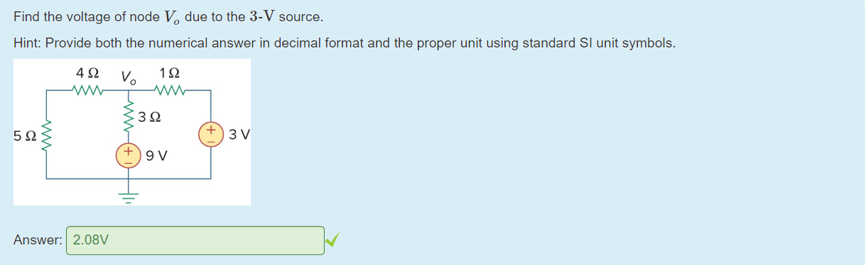 Machine generated alternative text:
Find the voltage of node Vo due to the 3-V source. 
Hint: Provide both the numerical answer in decimal format and the proper unit using standard Sl unit symbols. 
4 Q V IQ 
Answer: 
2.08V 