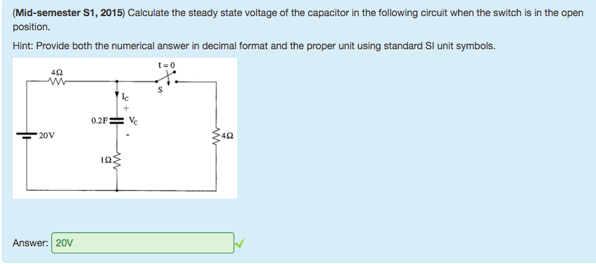 Machine generated alternative text:
(Mid-semester Sl , 2015) Calculate the steady state voltage of the capacitor in the following circuit when the switch is in the open 
position. 
Hint: Provide both the numerical answer in decimal format and the proper unit using standard Sl unit symbols. 
0.2F 
IQ 
Answer: 20V 