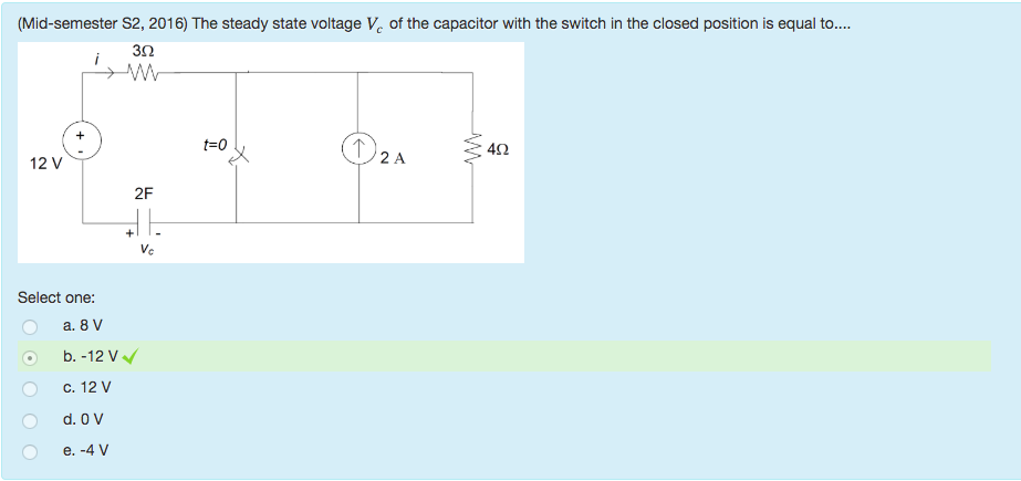 Machine generated alternative text:
(Mid-semester S2, 2016) The steady state voltage v e of the capacitor with the switch in the closed position is equal to.... 
30 
12 v 
Select one: 
b. -12 v 
c. 12 v 
40 