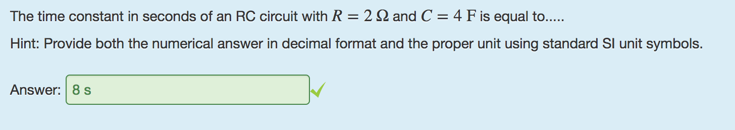 Machine generated alternative text:
The time constant in seconds of an RC circuit with R = 2 Q and C = 4 F is equal to..... 
Hint: Provide both the numerical answer in decimal format and the proper unit using standard Sl unit symbols. 
Answer: 8 s 