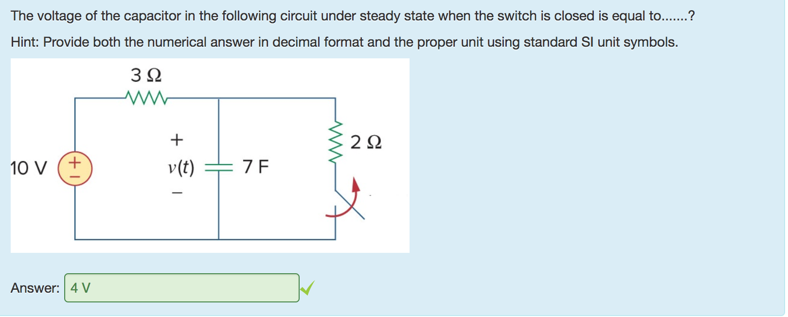Machine generated alternative text:
The voltage of the capacitor in the following circuit under steady state when the switch is closed is equal to.......? 
Hint: Provide both the numerical answer in decimal format and the proper unit using standard Sl unit symbols. 
10 v 
Answer: 
v(t) 