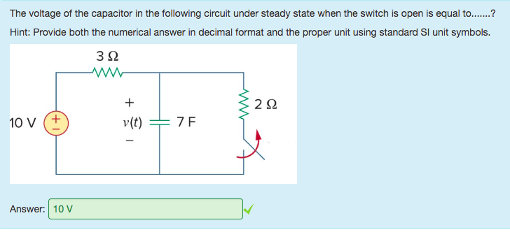Machine generated alternative text:
The voltage of the capacitor in the following circuit under steady state when the switch is open is equal to.......? 
Hint: Provide both the numerical answer in decimal format and the proper unit using standard Sl unit symbols. 
10 v 
Answer: 10 V 