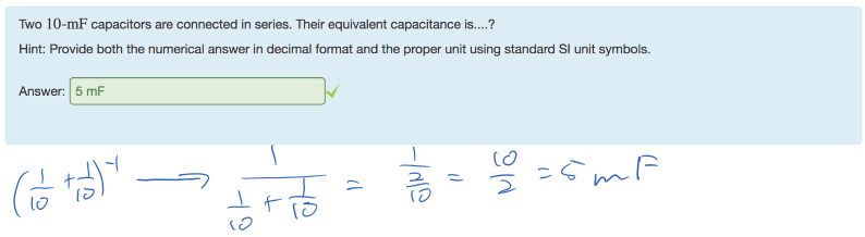 Untitled picture.png Machine generated alternative text:
Two 10-mF capacitors are connected in series. Their equivalent capacitance is....? 
Hint: Provide both the numerical answer in decimal format and the proper unit using standard Sl unit symbols. 
Answer: 5 mF 
￼￼￼￼￼￼￼￼￼
￼￼￼￼￼
