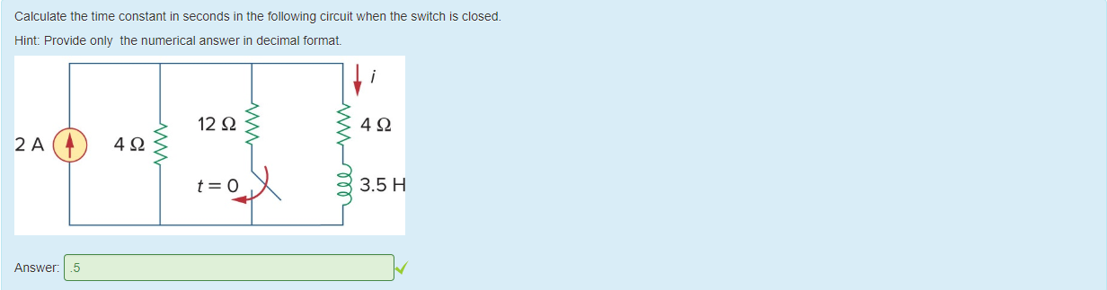 Machine generated alternative text:
Calculate the time constant in seconds in the following circuit when the switch is closed. 
Hint: Provide only the numerical answer in decimal format 
12 Q 
3.5 H 
Answer: 
.5 