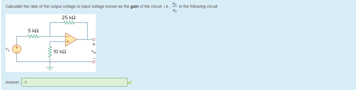 Machine generated alternative text:
Calculate the ratio of the output voltage to input voltage known as the gain of the circuit, i.e., 
— in the following circuit. 
Answer: 
25 kQ 
10 kQ 
-5 