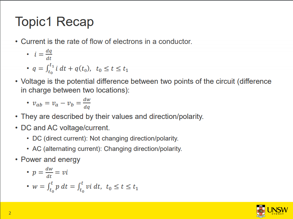 Machine generated alternative text:
Topicl Recap 
• Current is the rate of flow of electrons in a conductor. 
dq 
dt 
• q = dt + q(to), to S t 
• Voltage is the potential difference between two points of the circuit (difference 
in charge between two locations): 
dw 
• Vab = Va — Vb 
dq 
• They are described by their values and direction/polarity. 
• DC and AC voltage/current. 
• DC (direct current): Not changing direction/polarity. 
• AC (alternating current): Changing direction/polarity. 
• Power and energy 
dt 
• w = p dt = vi dt, 
2 