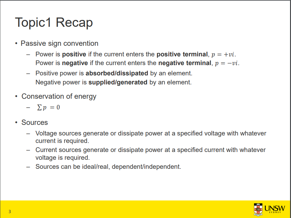 Machine generated alternative text:
Topicl Recap 
• Passive sign convention 
Power is positive if the current enters the positive terminal, p = +vi. 
Power is negative if the current enters the negative terminal, p = —vi. 
— Positive power is absorbed/dissipated by an element. 
Negative power is supplied/generated by an element. 
• Conservation of energy 
• Sources 
Voltage sources generate or dissipate power at a specified voltage with whatever 
current is required. 
Current sources generate or dissipate power at a specified current with whatever 
voltage is required. 
— Sources can be ideal/real, dependent/independent. 
3 