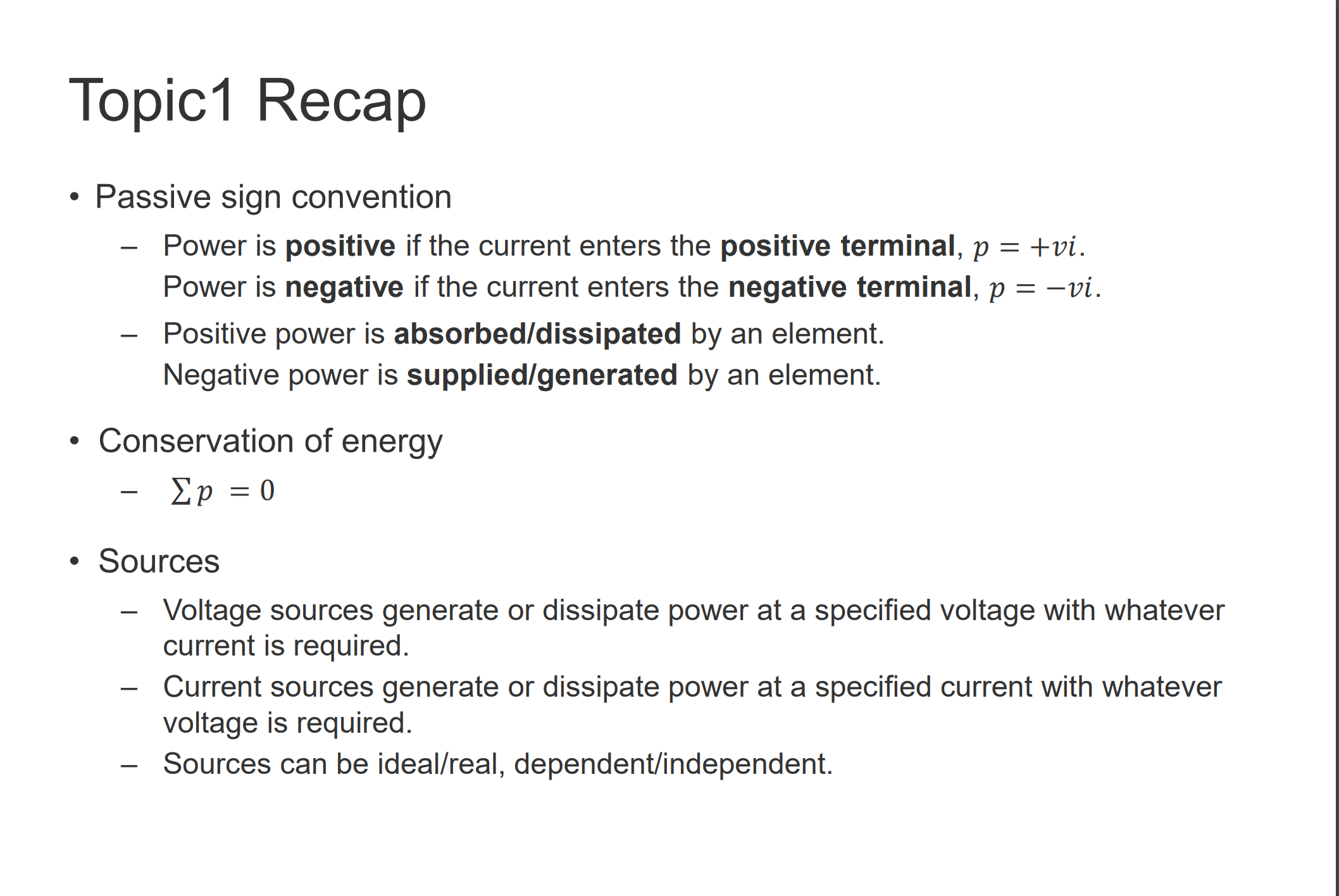 Topicl Recap 
• Passive sign convention 
Power is positive if the current enters the positive terminal, p = +Vi. 
Power is negative if the current enters the negative terminal, p = —vi. 
— Positive power is absorbed/dissipated by an element. 
Negative power is supplied/generated by an element. 
• Conservation of energy 
• Sources 
Voltage sources generate or dissipate power at a specified voltage with whatever 
current is required. 
Current sources generate or dissipate power at a specified current with whatever 
voltage is required. 
— Sources can be ideal/real, dependent/independent. 