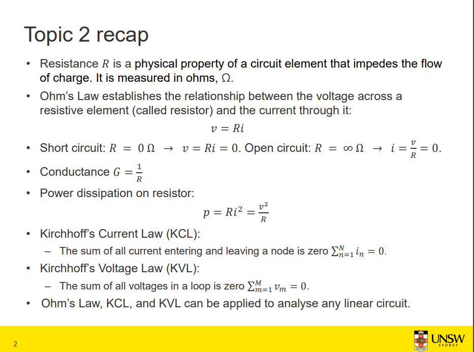 Machine generated alternative text:
Topic 2 recap 
• Resistance R is a physical property of a circuit element that impedes the flow 
of charge. It is measured in ohms, Q. 
• Ohm's Law establishes the relationship between the voltage across a 
resistive element (called resistor) and the current through it: 
v = Ri 
• Short circuit: R = 00 v = Ri = O. Open circuit: R = 000 i = E— O. 
1 
• Conductance G = 
• Power dissipation on resistor: 
p = Ri2 = 
• Kirchhoffs Current Law (KCL): 
The sum of all current entering and leaving a node is zero in — 
• Kirchhoffs Voltage Law (KVL): 
The sum of all voltages in a loop is zero vm — 
-o. 
Ohm's Law, KCL, and KVL can be applied to analyse any linear circuit. 
2 
