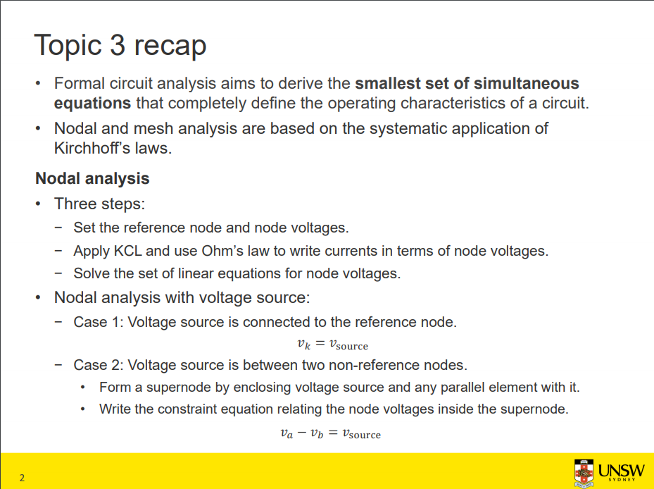 Machine generated alternative text:
• 
2 
Topic 3 recap 
• Formal circuit analysis aims to derive the smallest set of simultaneous 
equations that completely define the operating characteristics of a circuit. 
• Nodal and mesh analysis are based on the systematic application of 
Kirchhoffs laws. 
Nodal analysis 
• Three steps: 
— Set the reference node and node voltages. 
Apply KCL and use Ohm's law to write currents in terms of node voltages. 
— Solve the set of linear equations for node voltages. 
Nodal analysis with voltage source: 
Case 1: Voltage source is connected to the reference node. 
source 
Case 2: Voltage source is between two non-reference nodes. 
• Form a supernode by enclosing voltage source and any parallel element with it. 
Write the constraint equation relating the node voltages inside the supernode. 
Va — Vb = Vsource 