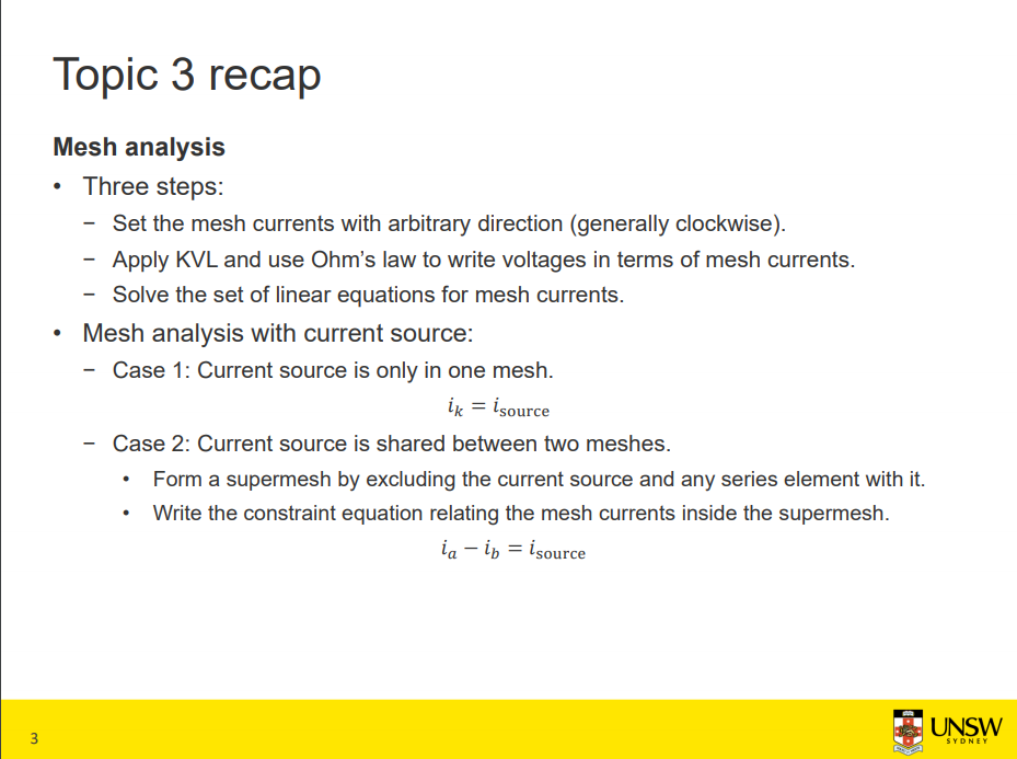 Machine generated alternative text:
Topic 3 recap 
Mesh analysis 
• Three steps: 
— Set the mesh currents with arbitrary direction (generally clockwise). 
— Apply KVL and use Ohm's law to write voltages in terms of mesh currents. 
— Solve the set of linear equations for mesh currents. 
Mesh analysis with current source: 
• 
— Case 1: Current source is only in one mesh. 
source 
— Case 2: Current source is shared between two meshes. 
• Form a supermesh by excluding the current source and any series element with it. 
Write the constraint equation relating the mesh currents inside the supermesh. 
source 
3 