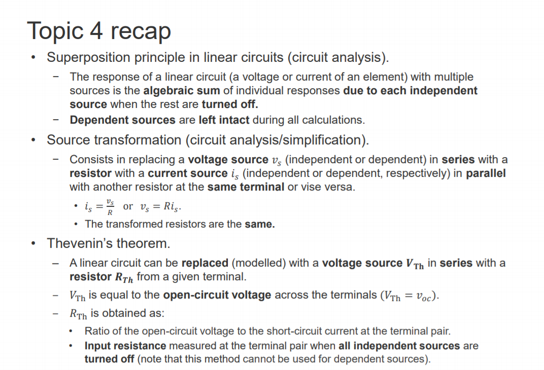 Machine generated alternative text:
Topic 4 recap 
Superposition principle in linear circuits (circuit analysis). 
— The response of a linear circuit (a voltage or current of an element) with multiple 
sources is the algebraic sum of individual responses due to each independent 
source when the rest are turned off. 
Dependent sources are left intact during all calculations. 
• Source transformation (circuit analysis/simplification). 
Consists in replacing a voltage source vs (independent or dependent) in series with a 
resistor with a current source is (independent or dependent, respectively) in parallel 
with another resistor at the same terminal or vise versa. 
Vs 
or vs = Ris. 
• The transformed resistors are the same. 
• Thevenin's theorem. 
A linear circuit can be replaced (modelled) with a voltage source VTh in series with a 
resistor RTh from a given terminal. 
VTh is equal to the open-circuit voltage across the terminals (VTh = voc). 
RTh is obtained as: 
Ratio of the open-circuit voltage to the short-circuit current at the terminal pair. 
• Input resistance measured at the terminal pair when all independent sources are 
turned off (note that this method cannot be used for dependent sources). 
