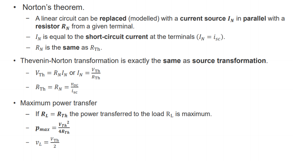 Machine generated alternative text:
• Norton's theorem. 
— A linear circuit can be replaced (modelled) with a current source IN in parallel with a 
resistor RN from a given terminal. 
IN is equal to the short-circuit current at the terminals (IN = is c). 
RN is the same as RTh. 
• Thevenin-Norton transformation is exactly the same as source transformation. 
VTh 
- RNIN or IN 
R Th 
RTh = RN = voc 
• Maximum power transfer 
If RL = RTh the power transferred to the load RL is maximum. 
2 
Pmax 
4RTh 
2 