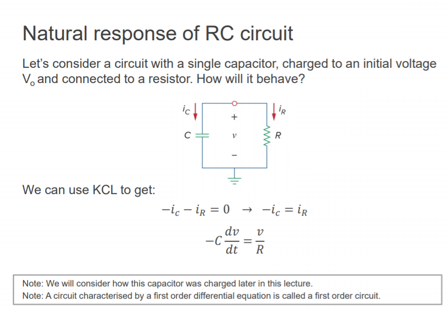 Machine generated alternative text:
Natural response of RC circuit 
Let's consider a circuit with a single capacitor, charged to an initial voltage 
Vo and connected to a resistor. How will it behave? 
c 
We can use KCL to get: 
dv v 
-c 
dt 
Note: We will consider how this capacitor was charged later in this lecture. 
Note: A circuit characterised by a first order differential equation is called a first order circuit. 