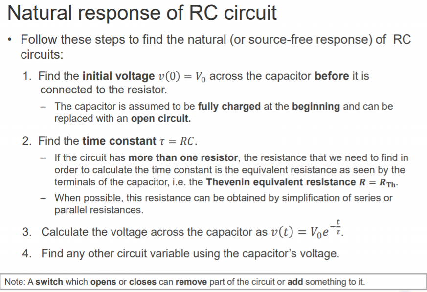 Machine generated alternative text:
Natural response of RC circuit 
• Follow these steps to find the natural (or source-free response) of RC 
circuits: 
1. 
2. 
3. 
4. 
Find the initial voltage v(O) = Vo across the capacitor before it is 
connected to the resistor. 
— The capacitor is assumed to be fully charged at the beginning and can be 
replaced with an open circuit. 
Find the time constant T = RC. 
If the circuit has more than one resistor, the resistance that we need to find in 
order to calculate the time constant is the equivalent resistance as seen by the 
terminals of the capacitor, i.e. the Thevenin equivalent resistance R = RTh. 
When possible, this resistance can be obtained by simplification of series or 
parallel resistances. 
Calculate the voltage across the capacitor as v(t) = Voe¯F. 
Find any other circuit variable using the capacitor's voltage. 
Note: A switch which opens or closes can remove part of the circuit or add something to it. 