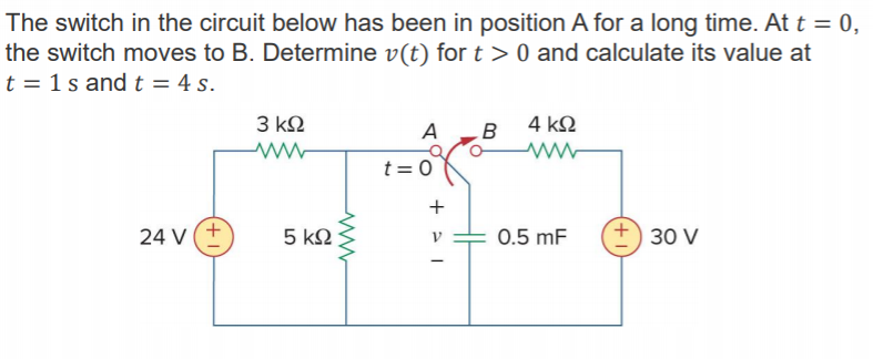 Machine generated alternative text:
The switch in the circuit below has been in position A for a long time. At t = O 
the switch moves to B. Determine v(t) for t > O and calculate its value at 
t = Is and t = 4 s. 
A 
24 v 
B 4kQ 
0.5 mF 
30 v 