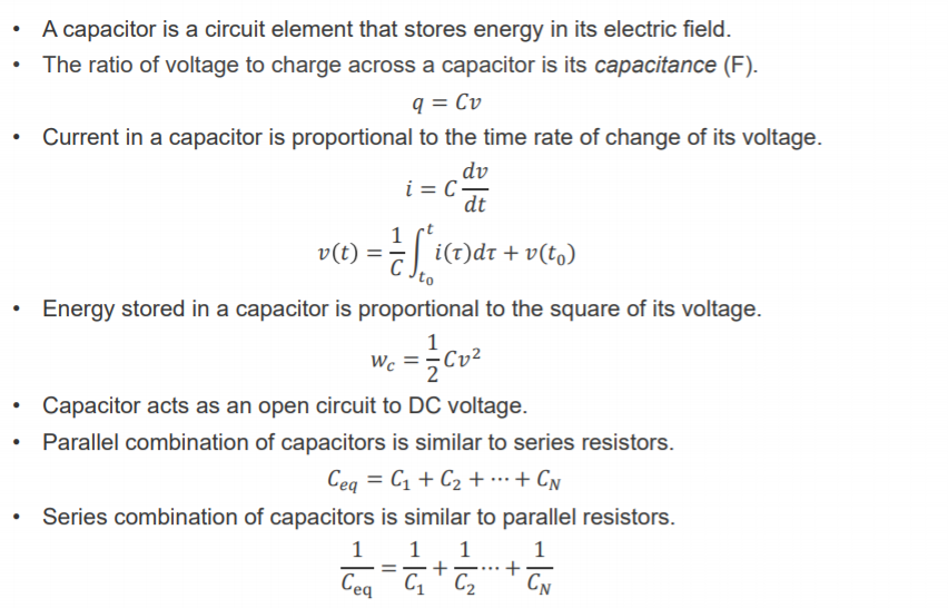 Machine generated alternative text:
A capacitor is a circuit element that stores energy in its electric field. 
The ratio of voltage to charge across a capacitor is its capacitance (F). 
Current in a capacitor is proportional to the time rate of change of its voltage. 
dv 
dt 
v(t) = 
+ v(to) 
Energy stored in a capacitor is proportional to the square of its voltage. 
wc = —Cv2 
Capacitor acts as an open circuit to DC voltage. 
Parallel combination of capacitors is similar to series resistors. 
Series combination of capacitors is similar to parallel resistors. 
1 
1 
1 
1 