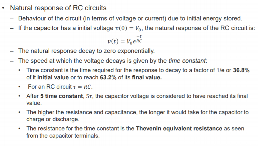 Machine generated alternative text:
• 
Natural response of RC circuits 
— Behaviour of the circuit (in terms of voltage or current) due to initial energy stored. 
— If the capacitor has a initial voltage v(O) = Vo, the natural response of the RC circuit is: 
v(t) = VoekC 
The natural response decay to zero exponentially. 
— The speed at which the voltage decays is given by the time constant. 
Time constant is the time required for the response to decay to a factor of Ile or 36.8% 
of it initial value or to reach 63.2% of its final value. 
For an RC circuit T = RC. 
After 5 time constant, 5T, the capacitor voltage is considered to have reached its final 
value. 
The higher the resistance and capacitance, the longer it would take for the capacitor to 
charge or discharge. 
The resistance for the time constant is the Thevenin equivalent resistance as seen 
from the capacitor terminals. 