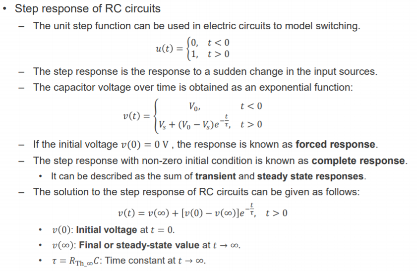 Machine generated alternative text:
• Step response of RC circuits 
The unit step function can be used in electric circuits to model switching. 
u(t) = 
The step response is the response to a sudden change in the input sources. 
The capacitor voltage over time is obtained as an exponential function: 
v(t) = 
Vs + (Vo — Vs)e-F, t > O 
— If the initial voltage v(O) = OV , the response is known as forced response. 
The step response with non-zero initial condition is known as complete response. 
• It can be described as the sum of transient and steady state responses. 
— The solution to the step response of RC circuits can be given as follows: 
v(t) = v(oo) + [v(O) — t > O 
v(O): Initial voltage att = O. 
v(oo): Final or steady-state value at t —i co. 
T = RTh mC: Time constant at t -+ 00. 