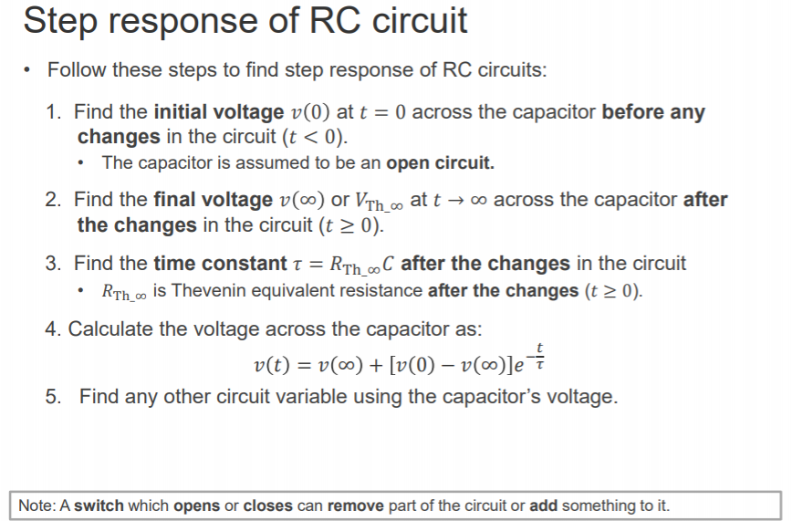 Machine generated alternative text:
Step response of RC circuit 
• Follow these steps to find step response of RC circuits: 
1. 
Find the initial voltage v(O) at t = O across the capacitor before any 
changes in the circuit (t < O). 
The capacitor is assumed to be an open circuit. 
2. 
Find the final voltage v(co) or VTh a, at t -+ 00 across the capacitor after 
the changes in the circuit (t 2 0). 
3. 
Find the time constant T = RTh coc after the changes in the circuit 
RTh_00 is Thevenin equivalent resistance after the changes (t 0). 
4. Calculate the voltage across the capacitor as: 
v(t) = v(co) + [v(O) — 
Find any other circuit variable using the capacitor's voltage. 
5. 
Note: A switch which opens or closes can remove part of the circuit or add something to it. 