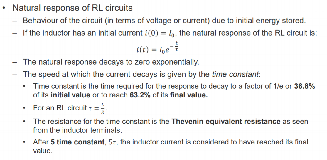 Machine generated alternative text:
• 
Natural response of RL circuits 
Behaviour of the circuit (in terms of voltage or current) due to initial energy stored. 
— If the inductor has an initial current i(0) = 10, the natural response of the RL circuit is: 
i(t) 
= 10 e 
— The natural response decays to zero exponentially. 
— The speed at which the current decays is given by the time constant: 
• Time constant is the time required for the response to decay to a factor of l/e or 36.8% 
of its initial value or to reach 63.2% of its final value. 
For an RL circuit T = 
The resistance for the time constant is the Thevenin equivalent resistance as seen 
from the inductor terminals. 
After 5 time constant, 5T, the inductor current is considered to have reached its final 
value. 