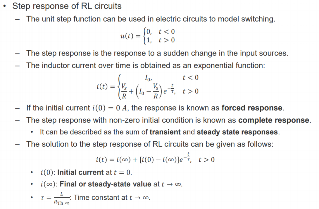 Machine generated alternative text:
• Step response of RL circuits 
The unit step function can be used in electric circuits to model switching. 
u(t) = 
The step response is the response to a sudden change in the input sources. 
The inductor current over time is obtained as an exponential function: 
vs 
— If the initial current i(0) = 0 A, the response is known as forced response. 
The step response with non-zero initial condition is known as complete response. 
• It can be described as the sum of transient and steady state responses. 
— The solution to the step response of RL circuits can be given as follows: 
i(t) 
= i(oo) + [i(O) — t > O 
i(0): Initial current at t = 0. 
i(oo): Final or steady-state value at t -9 co. 
: Time constant at t -9 00. 
RTh co 