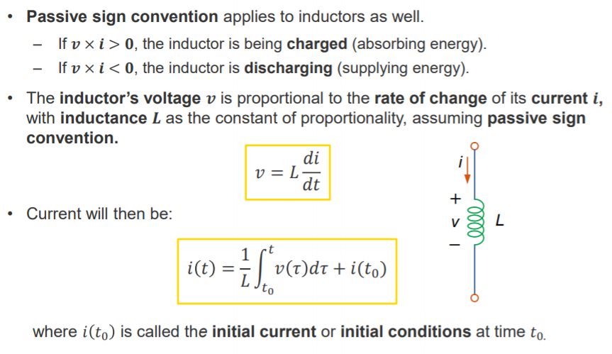 Machine generated alternative text:
• Passive sign convention applies to inductors as well. 
If v x i > O, the inductor is being charged (absorbing energy). 
If v x i < O, the inductor is discharging (supplying energy). 
• The inductor's voltage v is proportional to the rate of change of its current i, 
with inductance L as the constant of proportionality, assuming passive sign 
convention. 
di 
• Current will then be: 
1 
i(t) = 
dt 
+ i(to) 
to 
where i(to) is called the initial current or initial conditions at time to. 
