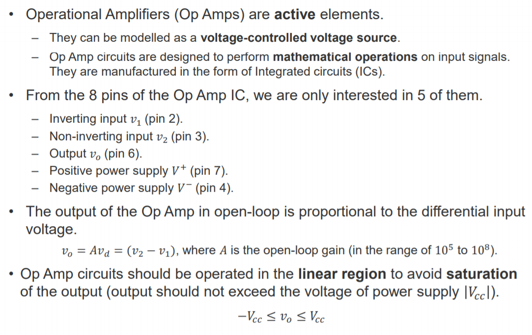 Machine generated alternative text:
Operational Amplifiers (Op Amps) are active elements. 
— They can be modelled as a voltage-controlled voltage source. 
Op Amp circuits are designed to perform mathematical operations on input signals. 
They are manufactured in the form of Integrated circuits (ICs). 
From the 8 pins of the Op Amp IC, we are only interested in 5 of them. 
• 
— Inverting input VI (pin 2). 
Non-inverting input (pin 3). 
Output vo (pin 6). 
Positive power supply V + (pin 7). 
Negative power supply V - (pin 4). 
• The output of the Op Amp in open-loop is proportional to the differential input 
voltage. 
= (122 — VI), where A is the open-loop gain (in the range of 105 to 108). 
vo = Avd 
• Op Amp circuits should be operated in the linear region to avoid saturation 
of the output (output should not exceed the voltage of power supply IVccl). 
—Vcc 