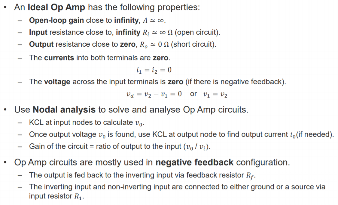 Machine generated alternative text:
• An Ideal Op Amp has the following properties: 
Open-loop gain close to infinity, A co. 
Input resistance close to, infinity Ri oo O (open circuit). 
Output resistance close to zero, Ro 0 Q (short circuit). 
The currents into both terminals are zero. 
The voltage across the input terminals is zero (if there is negative feedback). 
I'd = 1'2 -VI = 0 or VI = 1'2 
• Use Nodal analysis to solve and analyse Op Amp circuits. 
KCL at input nodes to calculate vo. 
Once output voltage vo is found, use KCL at output node to find output current io(if needed). 
Gain of the circuit = ratio of output to the input (vo / Vi). 
Op Amp circuits are mostly used in negative feedback configuration. 
The output is fed back to the inverting input via feedback resistor RT. 
The inverting input and non-inverting input are connected to either ground or a source via 
input resistor RI. 