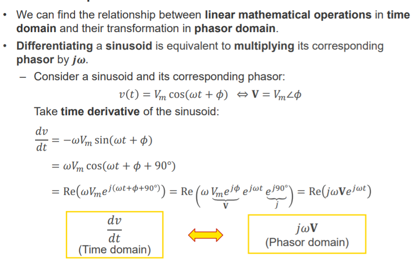 Machine generated alternative text:
• We can find the relationship between linear mathematical operations in time 
domain and their transformation in phasor domain. 
Differentiating a sinusoid is equivalent to multiplying its corresponding 
phasor by jü). 
Consider a sinusoid and its corresponding phasor: 
v(t) = Vm cos(ot+ 4) V = VmLØ 
Take time derivative of the sinusoid: 
dv 
— —wVm sin(ot + 4) 
dt ¯ 
= (DVm cos(wt + + 900) 
= = Re Vmejqb ejwt ej900 = Re(jwVejwt) 
v 
dv 
dt 
(Time domain) 
jov 
(Phasor domain) 