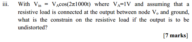 Machine generated alternative text:
111. 
With Vin = VAcos(2a1000t) where VA=IV and assuming that a 
resistive load is connected at the output between node Vo and ground, 
what is the constrain on the resistive load if the output is to be 
undistorted? 
[7 marks] 