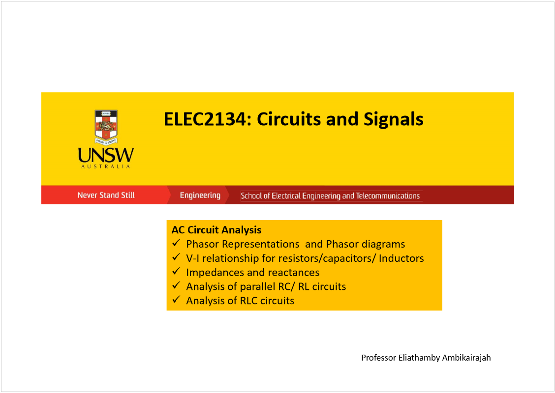 Machine generated alternative text:
ELEC2134: Circuits and Signals
AC Circuit Analysis 
PhasorRepresentations  and Phasordiagrams
V-I relationship for resistors/capacitors/ Inductors
Impedances and reactances
Analysis of parallel RC/ RL circuits
Analysis of RLC circuits
Professor Eliathamby Ambikairajah
