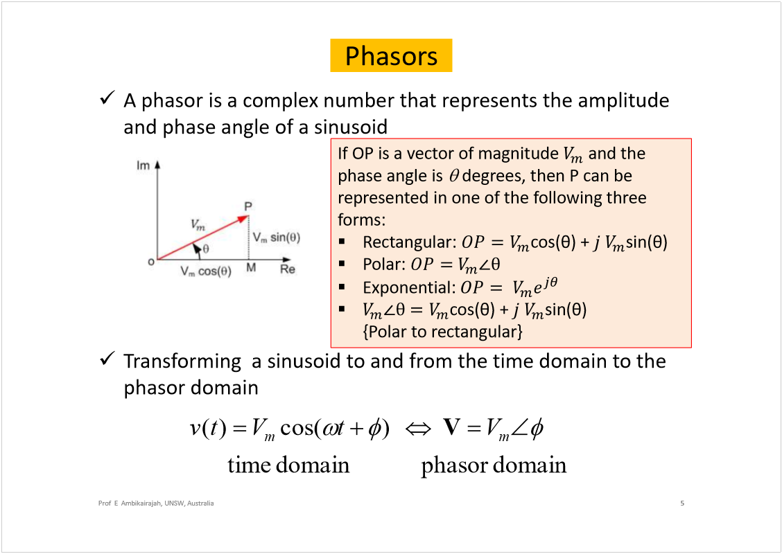 Machine generated alternative text:
Phasors
A phasoris a complex number that represents the amplitude 
and phase angle of a sinusoid
Transforming  a sinusoid to and from the time domain to the 
phasordomain
5
Prof  E  Ambikairajah, UNSW, Australia
If OP is a vector of magnitude
and the 
phase angle is
degrees, then P can be 
represented in one of the following three 
forms:
Rectangular: 
cos(
) + 
sin(
) 
Polar: 
Exponential:
cos(
) + 
sin(
) 
{Polar to rectangular}
domain
phasor
domain
time
)
cos(
)
(
m
m
V
t
V
t
v
V
