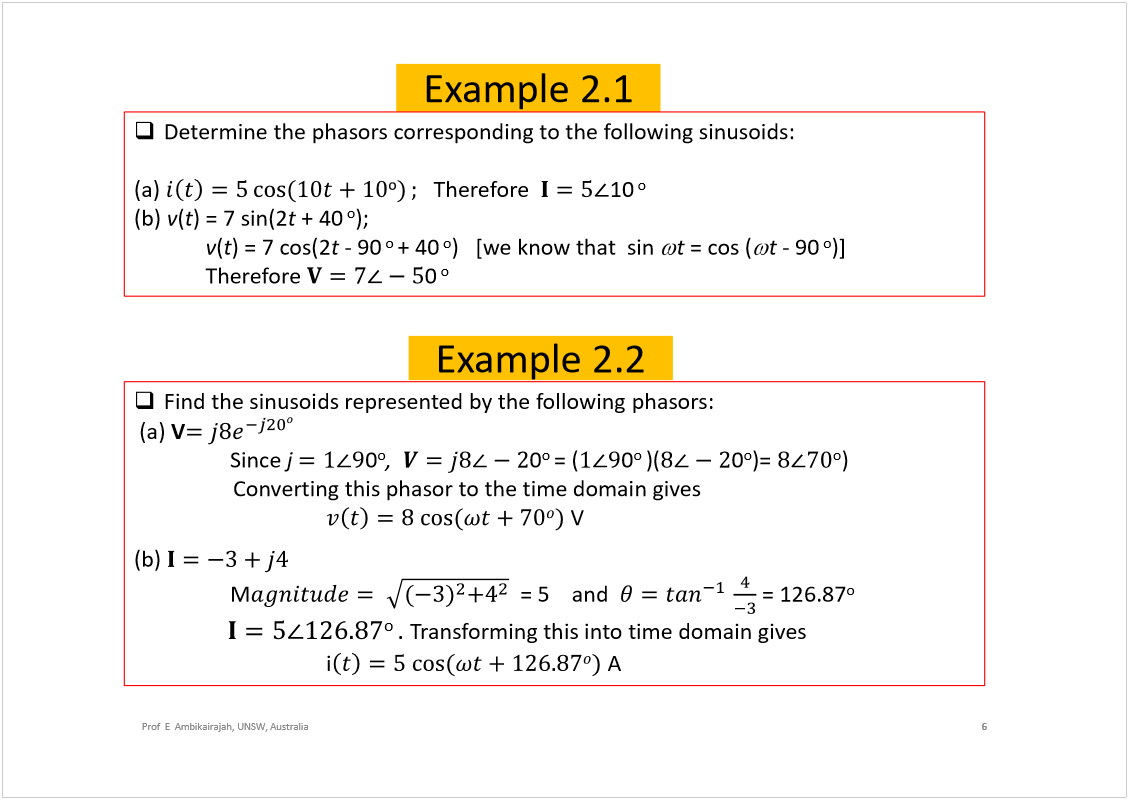 Machine generated alternative text:
Example 2.1
6
Prof  E  Ambikairajah, UNSW, Australia
Determine the phasorscorresponding to the following sinusoids:
(a) 
Therefore  
10
o
(b) 
v
(
t
) = 7 sin(2
t
+ 40
o
);
v
(
t
) = 7 cos(2
t
-90
o 
+ 40
o
)   [we know that  sin 
t
= cos (
t 
-90
o
)]
Therefore 
0
o
Find the sinusoids represented by the following phasors:
(a) 
V
Since 
j 
0
o
,
0
o 
=(
0
o 
)(
0
o
)= 
o
)
Converting this phasorto the time domain gives
V
(b) 
M
= 5    and  
= 126.87
o
o 
. 
Transforming this into time domain gives
i
A
Example 2.2
