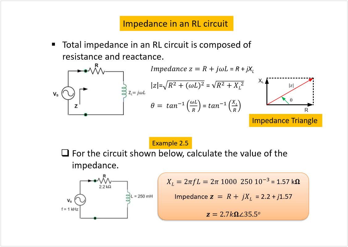 Machine generated alternative text:
= 1.57 k
Impedance 
= 2.2 + 
j
1.57
Impedance in an RL circuit
Total impedance in an RL circuit is composed of 
resistance and reactance.
= 
R
+ 
jX
L
=
= 
= 
Impedance Triangle
For the circuit shown below, calculate the value of the 
impedance.
R
X
L
Example 2.5
