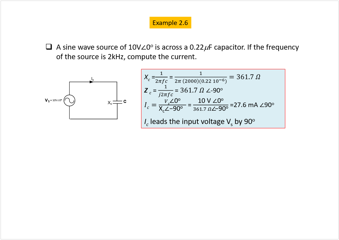 Machine generated alternative text:
A sine wave source of 10V
0
o
is across a 0.22
F capacitor. If the frequency 
of the source is 2kHz, compute the current.
C
X
c
I
c
V
S
= 10V
0
o
X
c
=
= 
Z
c
= 
= 
-90
o
= 
=27.6 mA 
90
o
I
c
leads the input voltage V
s
by 90
o
Example 2.6
