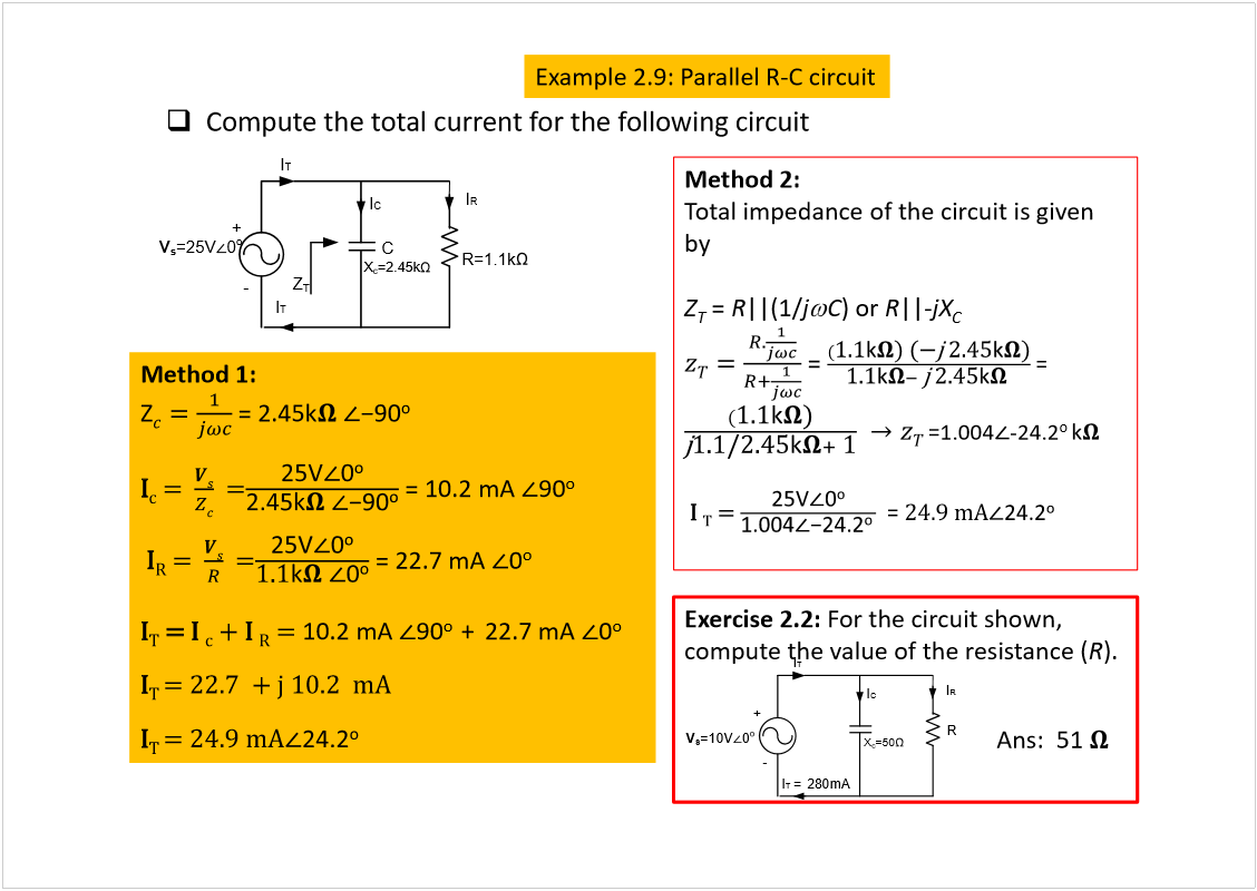 Machine generated alternative text:
Compute the total current for the following circuit
Method 1: 
Z
= 2.45k
×
½
ã  
ã
= 10.2 mA 
90
o
×
Î
ã  
ã
= 22.7 mA 
0
o
×
Ì
ã
 ×
 
½
õ ×
 
Î
ã 
10.2 mA 
90
o  
+ 22.7 mA 
0
o
×
Ì 
ã îîòé  õ ¶ ïðòî  ³ß
×
Ì 
ã îìòç ³ß
Method 2:
Total impedance of the circuit is given 
by
Z
T
= 
R
||(1/
j
C
) or 
R
||-
jX
C
= 
= 
=1.004
-24.2
o 
×
 
Ì
ã 
= 
îìòç ³ß
C
I
T
+
-
I
T
I
R
I
C
V
s
=25V
0
o
R=1.1k
X
c
=2.45k
Z
T
Exercise 2.2: 
For the circuit shown, 
compute the value of the resistance (
R
).
I
T
+
-
I
T 
= 280mA
I
R
I
C
V
s
=10V
0
o
R
X
c
=50
Ans:  51 
Example 2.9: Parallel R-C circuit
