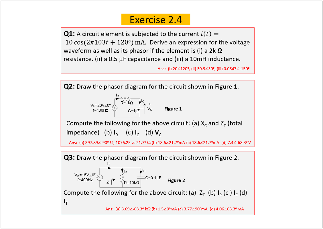 Machine generated alternative text:
Exercise 2.4
Q1: 
A circuit element is subjected to the current 
Derive an expression for the voltage 
waveform as well as its phasorif the element is (i) a 2k 
resistance. (ii) a 0.5 
F capacitance and (iii) a 10mH inductance.
Ans:  (i) 20
120
o
, (ii) 30.9
30
o
, (iii) 0.0647
-150
o
Q2: 
Draw the phasordiagram for the circuit shown in Figure 1.
Compute the following for the above circuit
: 
(a) X
C
and Z
T
(total 
impedance)   (b) 
I
R
(
c
) 
I
C
(d) 
V
C
Figure 1
Q3: 
Draw the phasordiagram for the circuit shown in Figure 2.
Compute the following for the above circuit: (a)  Z
T
(b) 
I
R
(c ) 
I
C
(d) 
I
T
Figure 2
Ans:  (a) 397.89
-90
o
, 1076.25
-21.7
o
(b) 18.6
21.7
o
mA (c) 18.6
21.7
o
mA  (d) 7.4
-68.3
o 
V
Ans:  (a) 3.69
-68.3
o
k
(b) 1.5
0
o
mA (c) 3.77
90
o
mA  (d) 4.06
68.3
o 
mA
V
in
=15V
0
o
f=400Hz
R=10k
I
R
C=0.1
µ
F
I
C
I
T
Z
T
V
in
=20V
0
o
f=400Hz
R=1k
I
R
C=1
µ
F
I
C
+
V
C
-
