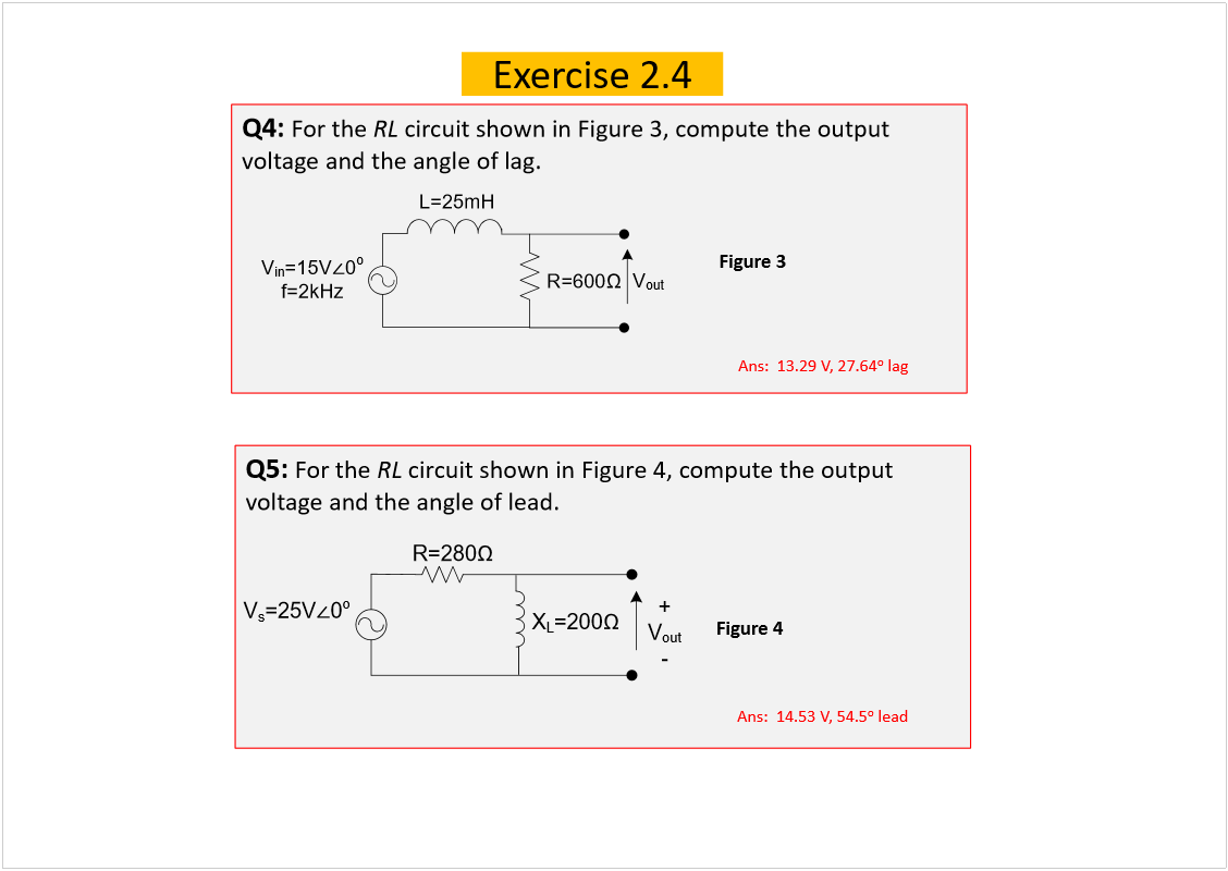 Machine generated alternative text:
Exercise 2.4
Q4: 
For the 
RL
circuit shown in Figure 3, compute the output 
voltage and the angle of lag.
Q5: 
For the 
RL
circuit shown in Figure 4, compute the output 
voltage and the angle of lead.
Figure 4
Figure 3
Ans:  13.29 V, 27.64
o
lag
Ans:  14.53 V, 54.5
o
lead
V
s
=25V
0
o
+
V
out
-
X
L
=200
R=280
V
in
=15V
0
o
f=2kHz
R=600
V
out
L=25mH
