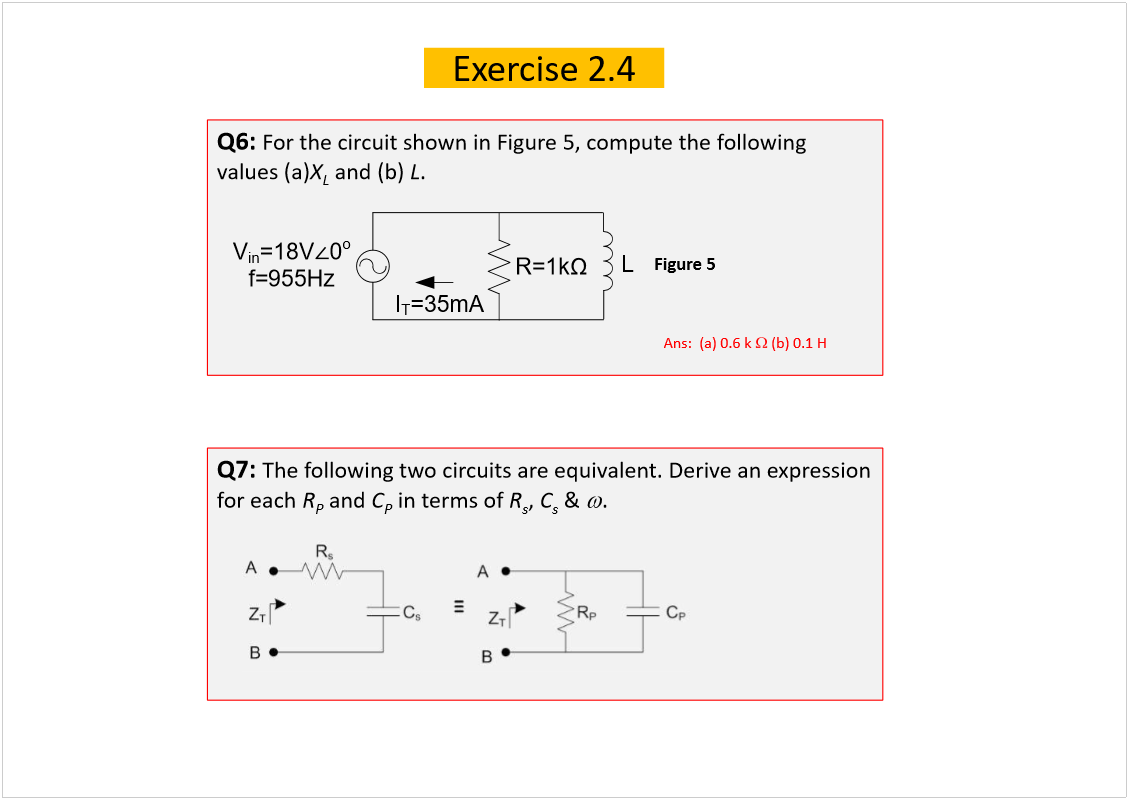 Machine generated alternative text:
Exercise 2.4
Q6: 
For the circuit shown in Figure 5, compute the following 
values (a)
X
L
and (b) 
L
.
Figure 5
Q7: 
The following two circuits are equivalent. Derive an expression 
for each 
R
P
and 
C
P
in terms of 
R
s
, 
C
s
& 
.
Ans:  (a) 0.6 k
(b) 0.1 H
V
in
=18V
0
o
f=955Hz
R=1k
I
T
=35mA
L
