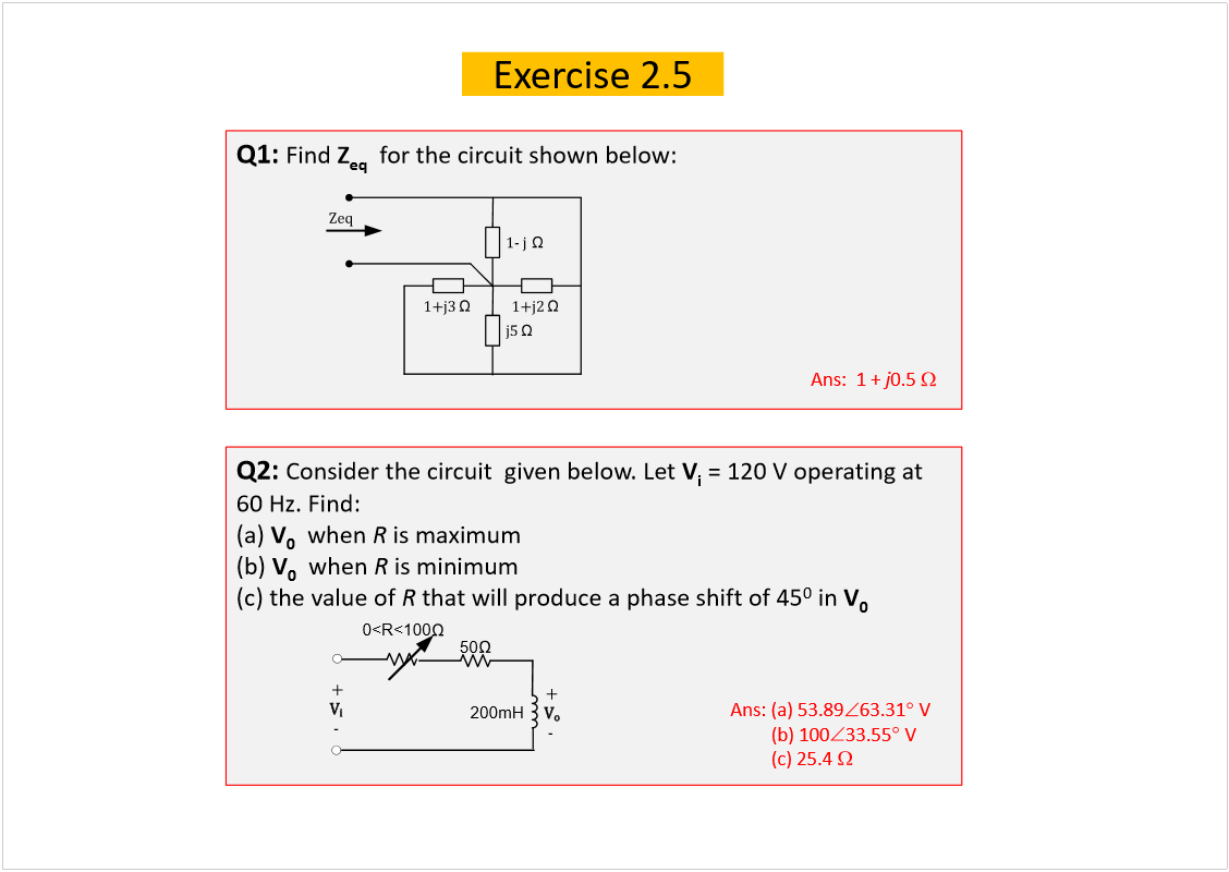 Machine generated alternative text:
Exercise 2.5
Q1: 
Find 
Z
eq
for the circuit shown below:
Q2: 
Consider the circuit  given below. Let 
V
i
= 120 V operating at 
60 Hz. Find:
(a) 
V
0
when 
R
is maximum
(b) 
V
0
when 
R
is minimum
(c) the value of 
R
that will produce a phase shift of 45
0
in 
V
0
Ans:  1 + 
j
0.5 
Ans: (a) 53.89
63.31
V
(b) 100
33.55
V
(c) 25.4 
Ê
±
50
200mH
õ
ó
0<R<100
Ê
·
õ
ó
ïó ¶
  
ïõ¶î
 
ïõ¶í
 
¶ë
 
Æ»¯ 
