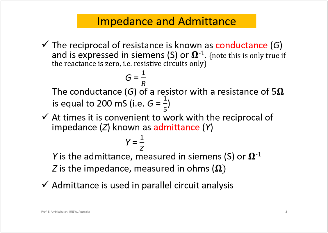 Machine generated alternative text:
Impedance and Admittance
The reciprocal of resistance is known as 
conductance
(
G
) 
and is expressed in siemens (S) or 
óï
ò 
¥²±¬» ¬¸·­ ·­ ±²´§ ¬®«» ·º 
¬¸» ®»¿½¬¿²½» ·­ ¦»®±ô ·ò»ò ®»­·­¬·ª» ½·®½«·¬­ ±²´§£
G
= 
The conductance (
G
) of a resistor with a resistance of 5
is equal to 200 mS(i.e. 
G
= 
)
At times it is convenient to work with the reciprocal of 
impedance (
Z
) known as 
admittance
(
Y
)
Y
= 
Y
is the admittance, measured insiemens(S) or 
óï
Z
is the impedance, measured in ohms (
÷
Admittance is used in parallel circuit analysis
2
Prof  E  Ambikairajah, UNSW, Australia
