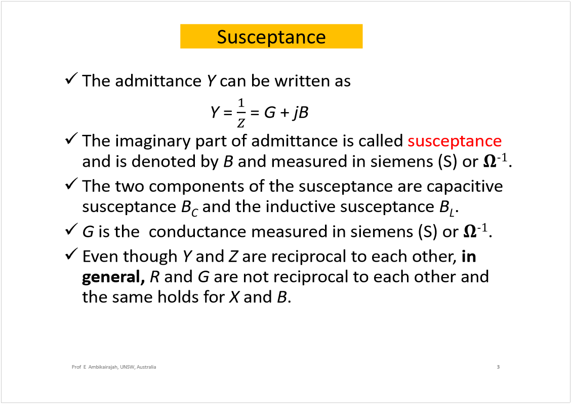 Machine generated alternative text:
Susceptance
The admittance 
Y
can be written as
Y
= 
= 
G
+ 
jB
The imaginary part of admittance is called 
susceptance
and is denoted by 
B
and measured in siemens (S) or 
óï
.
The two components of the susceptance are capacitive 
susceptance 
B
C
and the inductive susceptance 
B
L
.
G
is theconductance measured in siemens (S) or 
óï
.
Even though 
Y
and 
Z
are reciprocal to each other, 
in 
general, 
R
and 
G
are not reciprocal to each other and 
the same holds for 
X
and 
B
.
3
Prof  E  Ambikairajah, UNSW, Australia
