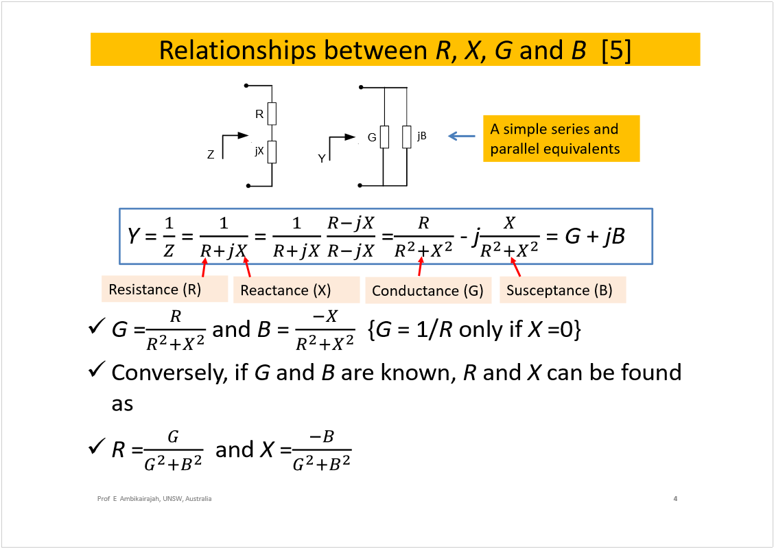 Machine generated alternative text:
Relationships between 
R
, 
X
, 
G
and 
B
[5] 
G
=
and 
B
= 
{
G
= 1/
R
only if 
X
=0}
Conversely, if 
G
and 
B
are known, 
R
and 
X
can be found 
as
R
=
and 
X
=
4
Prof  E  Ambikairajah, UNSW, Australia
jB
G
jX
R
Z
Y
Y
= 
= 
= 
=
-
j
= 
G
+ 
jB
Conductance (G)
Susceptance (B)
A simple series and 
parallel equivalents
Resistance (R)
Reactance (X)
