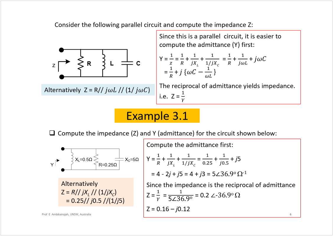 Machine generated alternative text:
6
Prof  E  Ambikairajah, UNSW, Australia
Consider the following parallel circuit and compute the impedance Z:
Since this is a parallel  circuit, it is easier to 
compute the admittance (Y) first:
Y = 
= 
+ 
+ 
= 
+ 
+ 
= 
+ 
}
The reciprocal of admittance yields impedance.  
i.e.  Z = 
Alternatively  
Z = 
R
// 
jX
L
// (1/
jX
C
) 
= 0.25// 
j
0.5 //(1/
j
5)
R
z
C
L
Example 3.1
Alternatively  Z = R// 
// (1/ 
)
Compute the impedance (Z) and Y (admittance) for the circuit shown below:
R=0.25
Y
X
C
=5
X
L
=0.5
Compute the admittance first:
Y = 
+ 
+ 
= 
+ 
+ 
j
5 
= 4 -2
j
+ 
j
5 = 4 + 
j
3 = 5
± 
óï
Since the impedance is the reciprocal of admittance
Z = 
= 
= 0.2 
óíêòç
± 
Z = 0.16 
j
0.12
