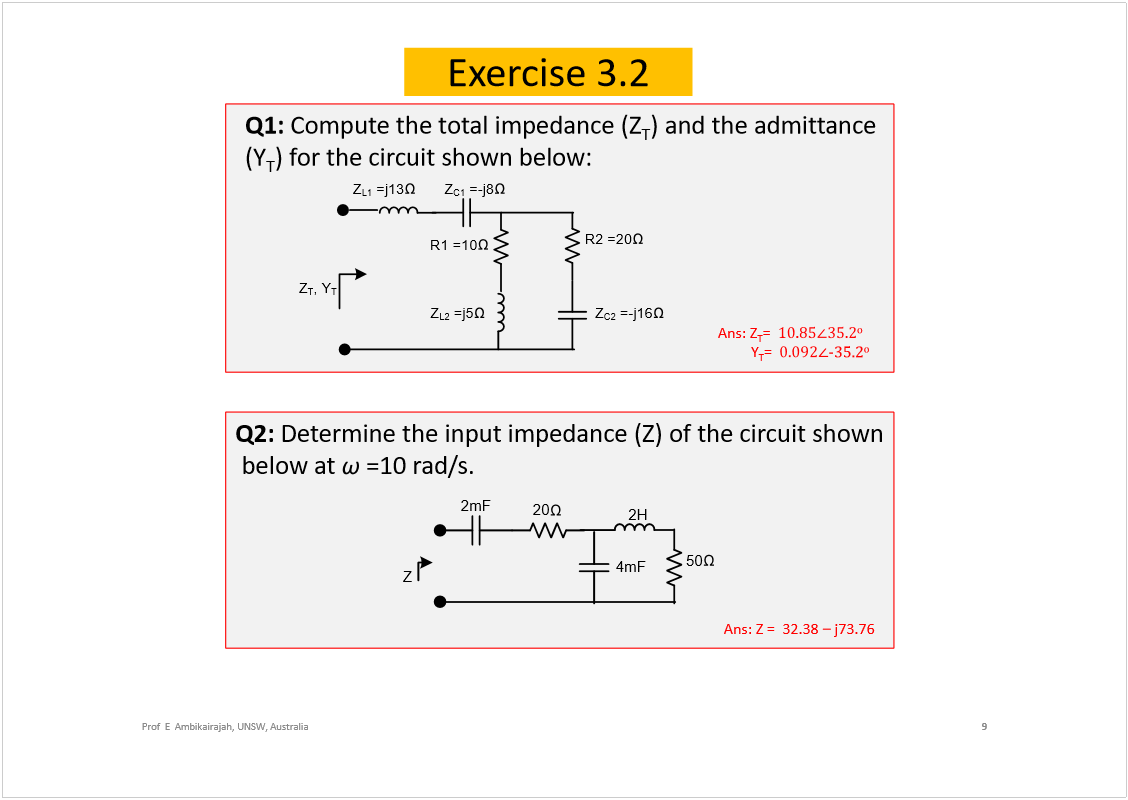 Machine generated alternative text:
Exercise 3.2
9
Prof  E  Ambikairajah, UNSW, Australia
Q1: 
Compute the total impedance (Z
T
) and the admittance 
(Y
T
) for the circuit shown below:
Q2: 
Determine the input impedance (Z) of the circuit shown 
below at 
=10 rad/s. 
50
Z
4mF
2H
20
2mF
Ans: Z =  32.38 
j73.76 
R2=20
Z
T
,Y
T
Z
C2
=-j16
R1=10
Z
L2
=j5
Z
C1
=-j8
Z
L1
=j13
Ans: Z
T
=  
± 
Y
T
=  
óíëòî
± 
